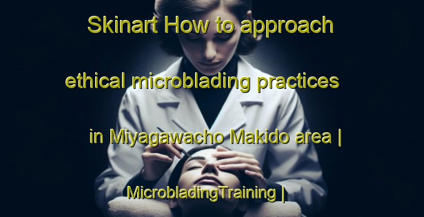 Skinart How to approach ethical microblading practices in Miyagawacho Makido area | MicrobladingTraining | MicrobladingClasses | SkinartTraining-Japan